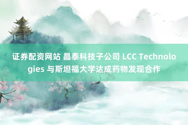 证券配资网站 晶泰科技子公司 LCC Technologies 与斯坦福大学达成药物发现合作