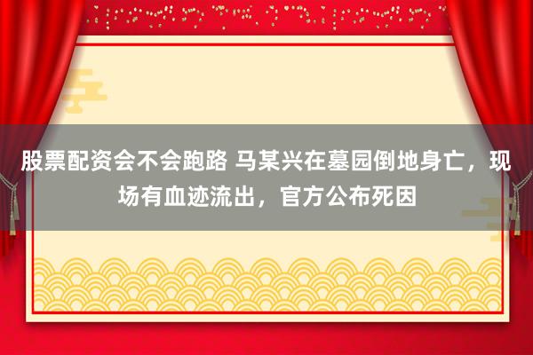 股票配资会不会跑路 马某兴在墓园倒地身亡，现场有血迹流出，官方公布死因