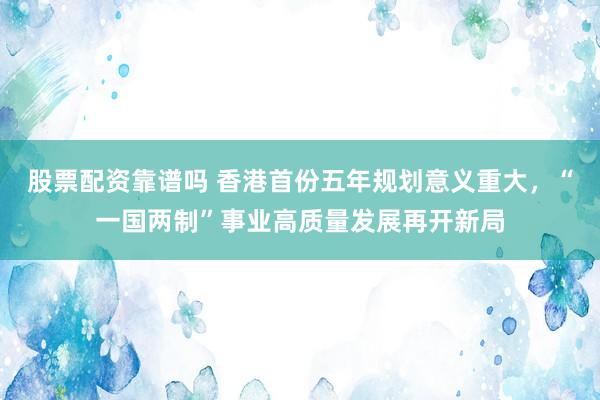 股票配资靠谱吗 香港首份五年规划意义重大，“一国两制”事业高质量发展再开新局