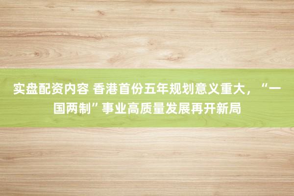 实盘配资内容 香港首份五年规划意义重大，“一国两制”事业高质量发展再开新局
