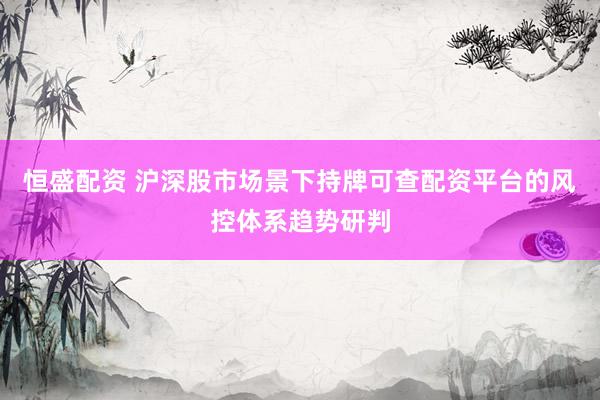 恒盛配资 沪深股市场景下持牌可查配资平台的风控体系趋势研判