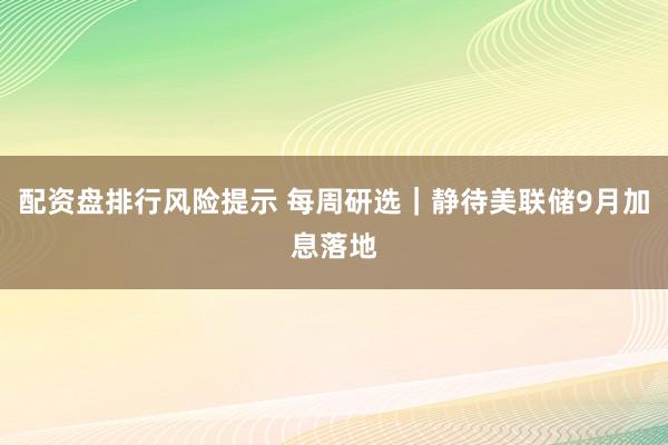 配资盘排行风险提示 每周研选｜静待美联储9月加息落地
