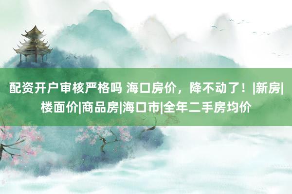 配资开户审核严格吗 海口房价，降不动了！|新房|楼面价|商品房|海口市|全年二手房均价