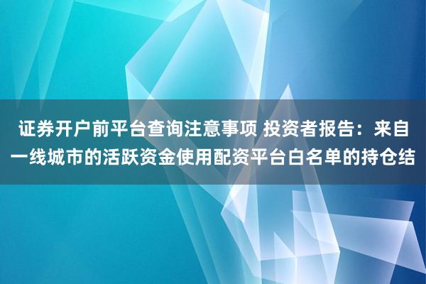 证券开户前平台查询注意事项 投资者报告：来自一线城市的活跃资金使用配资平台白名单的持仓结