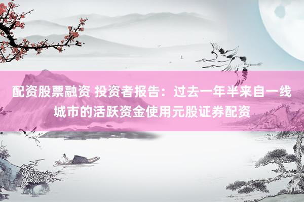 配资股票融资 投资者报告：过去一年半来自一线城市的活跃资金使用元股证券配资