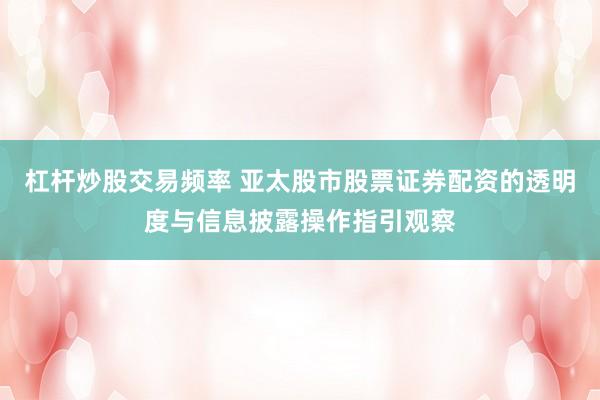 杠杆炒股交易频率 亚太股市股票证券配资的透明度与信息披露操作指引观察