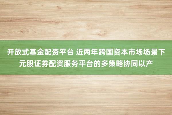 开放式基金配资平台 近两年跨国资本市场场景下元股证券配资服务平台的多策略协同以产