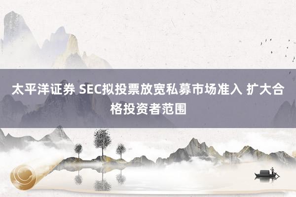 太平洋证券 SEC拟投票放宽私募市场准入 扩大合格投资者范围