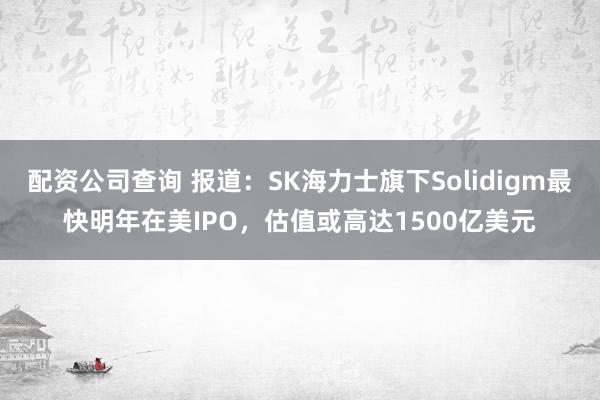 配资公司查询 报道：SK海力士旗下Solidigm最快明年在美IPO，估值或高达1500亿美元