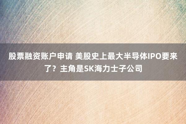 股票融资账户申请 美股史上最大半导体IPO要来了?主角是SK海力士子公司