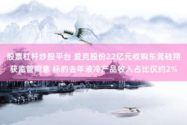股票杠杆炒股平台 爱克股份22亿元收购东莞硅翔获监管同意 标的去年液冷产品收入占比仅约2%