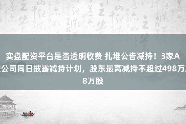 实盘配资平台是否透明收费 扎堆公告减持！3家A股公司同日披露减持计划，股东最高减持不超过498万股