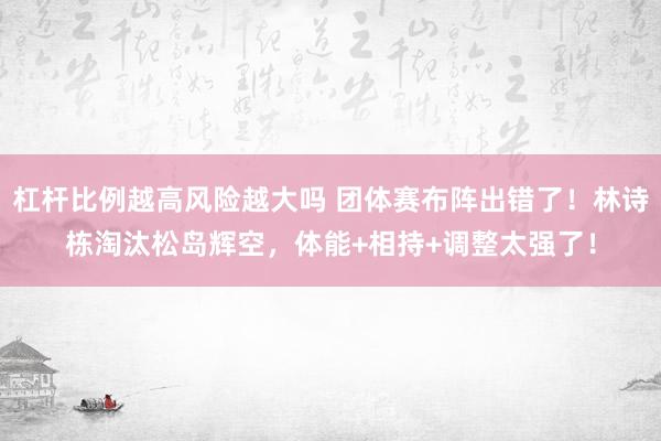 杠杆比例越高风险越大吗 团体赛布阵出错了！林诗栋淘汰松岛辉空，体能+相持+调整太强了！