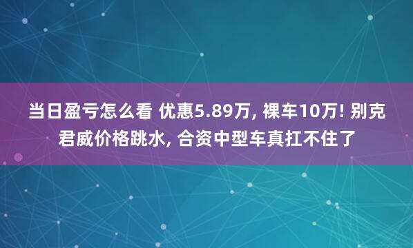 当日盈亏怎么看 优惠5.89万, 裸车10万! 别克君威价格跳水, 合资中型车真扛不住了