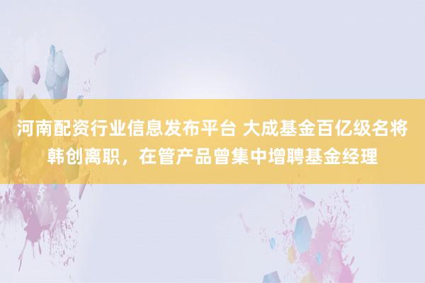河南配资行业信息发布平台 大成基金百亿级名将韩创离职，在管产品曾集中增聘基金经理