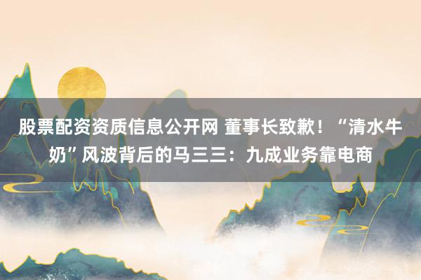 股票配资资质信息公开网 董事长致歉！“清水牛奶”风波背后的马三三：九成业务靠电商