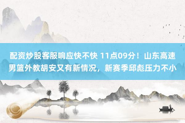 配资炒股客服响应快不快 11点09分！山东高速男篮外教胡安又有新情况，新赛季邱彪压力不小