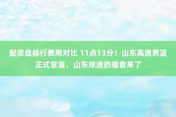 配资盘排行费用对比 11点13分！山东高速男篮正式官宣，山东球迷的福音来了