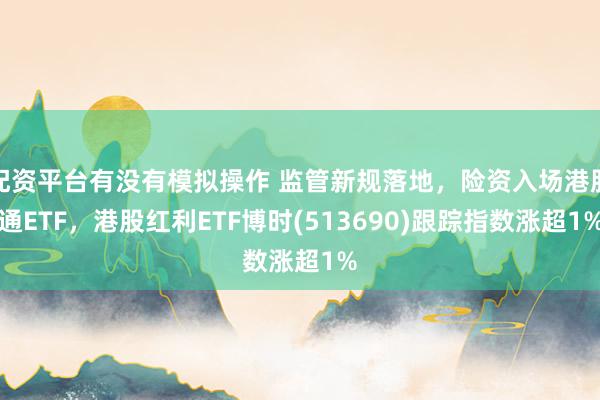 配资平台有没有模拟操作 监管新规落地,险资入场港股通ETF,港股红利ETF博时(513690)跟踪指数涨超1%