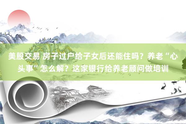 美股交易 房子过户给子女后还能住吗？养老“心头事”怎么解？这家银行给养老顾问做培训