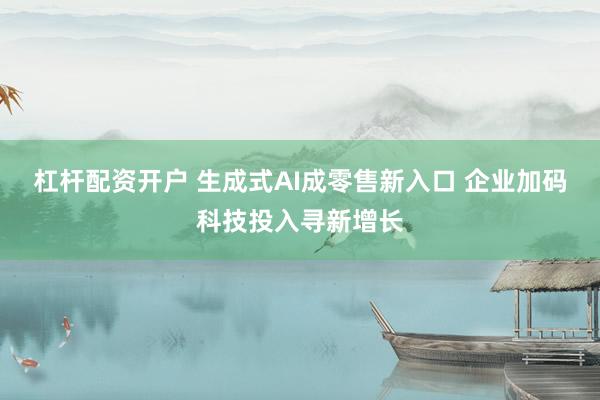 杠杆配资开户 生成式AI成零售新入口 企业加码科技投入寻新增长