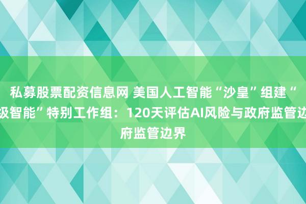 私募股票配资信息网 美国人工智能“沙皇”组建“超级智能”特别工作组：120天评估AI风险与政府监管边界