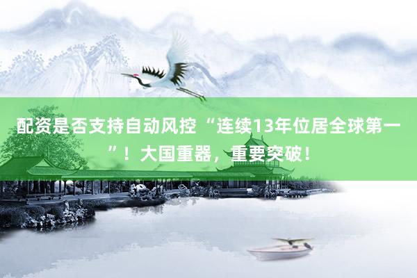 配资是否支持自动风控 “连续13年位居全球第一”！大国重器，重要突破！