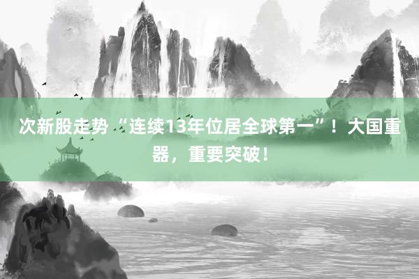 次新股走势 “连续13年位居全球第一”！大国重器，重要突破！