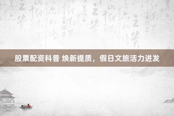股票配资科普 焕新提质，假日文旅活力迸发