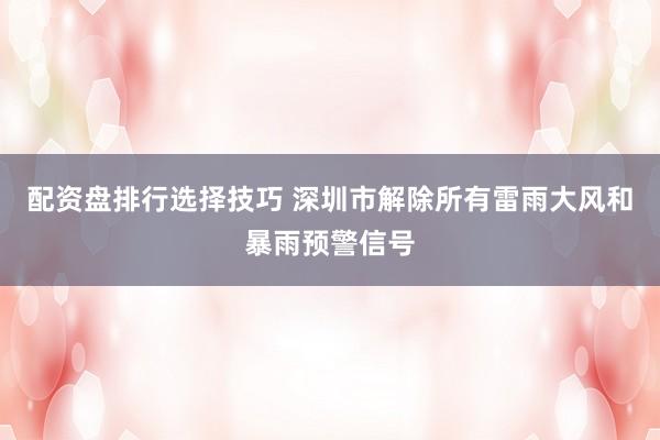 配资盘排行选择技巧 深圳市解除所有雷雨大风和暴雨预警信号