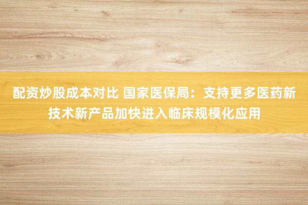 配资炒股成本对比 国家医保局：支持更多医药新技术新产品加快进入临床规模化应用