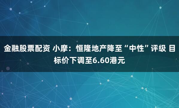金融股票配资 小摩：恒隆地产降至“中性”评级 目标价下调至6.60港元