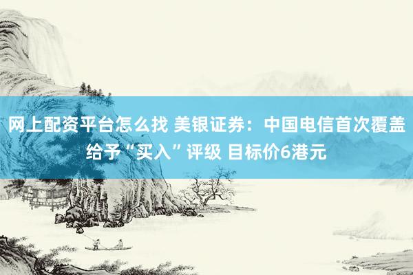 网上配资平台怎么找 美银证券：中国电信首次覆盖给予“买入”评级 目标价6港元