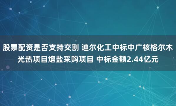 股票配资是否支持交割 迪尔化工中标中广核格尔木光热项目熔盐采购项目 中标金额2.44亿元