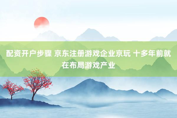 配资开户步骤 京东注册游戏企业京玩 十多年前就在布局游戏产业