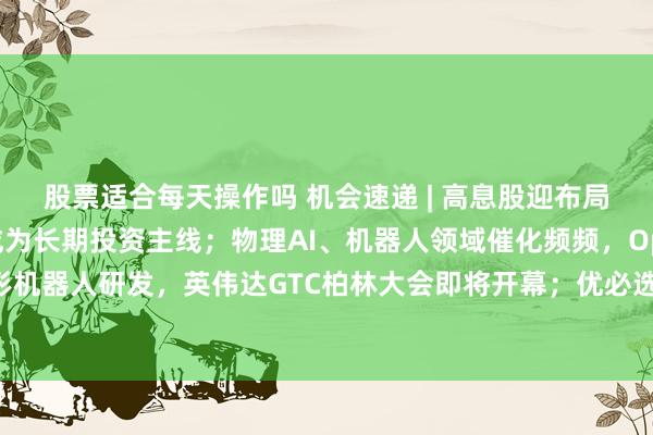 股票适合每天操作吗 机会速递 | 高息股迎布局热潮，红利资产有望成为长期投资主线；物理AI、机器人领域催化频频，OpenAI正推进人形机器人研发，英伟达GTC柏林大会即将开幕；优必选牵头起草及参编首批六项人形机器人国标