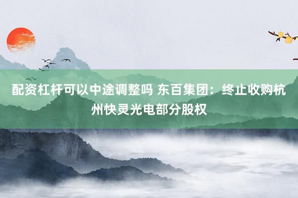 配资杠杆可以中途调整吗 东百集团：终止收购杭州快灵光电部分股权