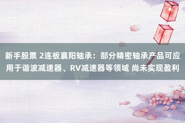 新手股票 2连板襄阳轴承：部分精密轴承产品可应用于谐波减速器、RV减速器等领域 尚未实现盈利