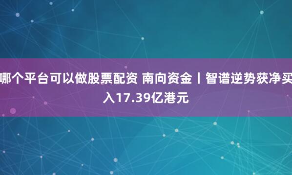 哪个平台可以做股票配资 南向资金丨智谱逆势获净买入17.39亿港元
