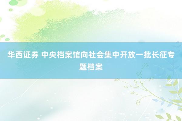 华西证券 中央档案馆向社会集中开放一批长征专题档案