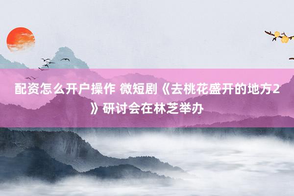 配资怎么开户操作 微短剧《去桃花盛开的地方2》研讨会在林芝举办