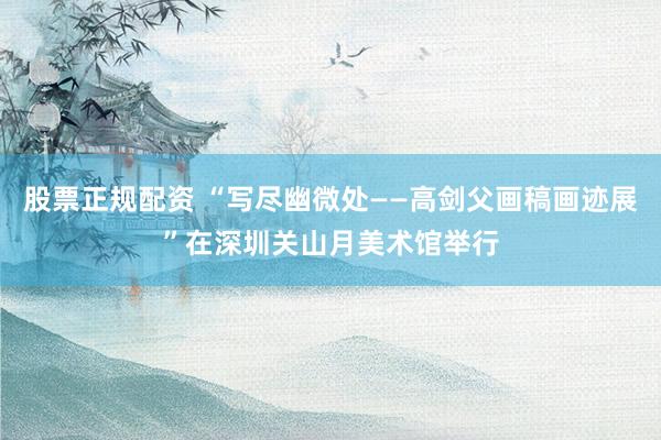 股票正规配资 “写尽幽微处——高剑父画稿画迹展”在深圳关山月美术馆举行