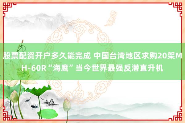 股票配资开户多久能完成 中国台湾地区求购20架MH-60R“海鹰”当今世界最强反潜直升机