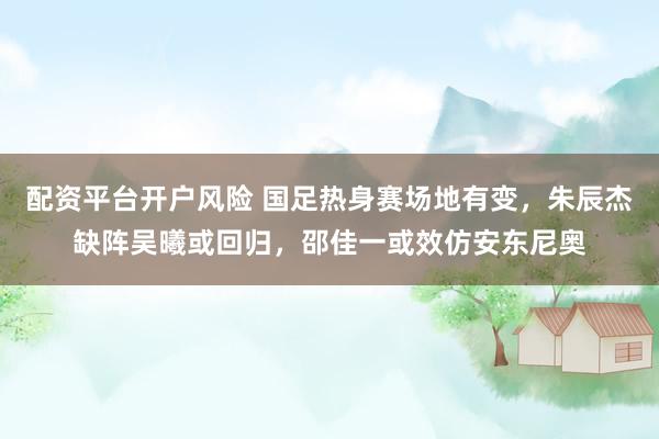 配资平台开户风险 国足热身赛场地有变，朱辰杰缺阵吴曦或回归，邵佳一或效仿安东尼奥