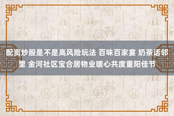 配资炒股是不是高风险玩法 百味百家宴 奶茶话邻里 金河社区宝合居物业暖心共度重阳佳节