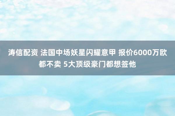 涛信配资 法国中场妖星闪耀意甲 报价6000万欧都不卖 5大顶级豪门都想签他