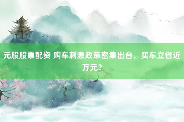 元股股票配资 购车刺激政策密集出台，买车立省近万元？