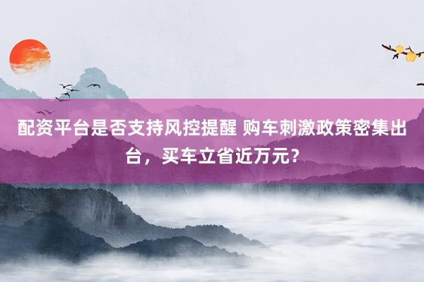 配资平台是否支持风控提醒 购车刺激政策密集出台，买车立省近万元？