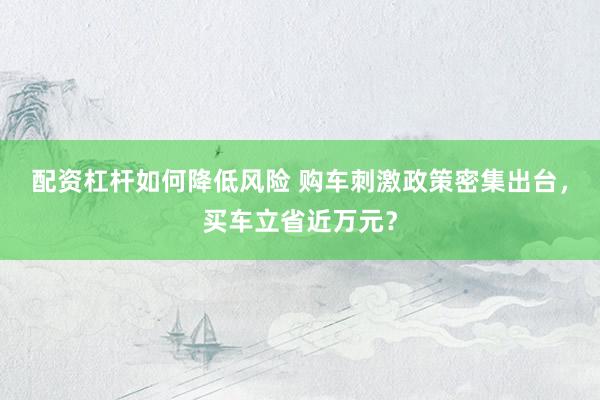 配资杠杆如何降低风险 购车刺激政策密集出台,买车立省近万元?