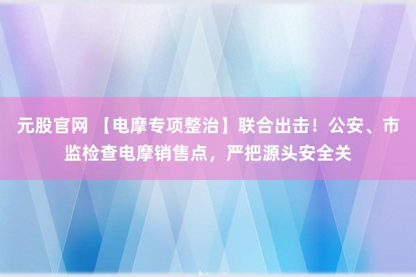 元股官网 【电摩专项整治】联合出击!公安、市监检查电摩销售点,严把源头安全关